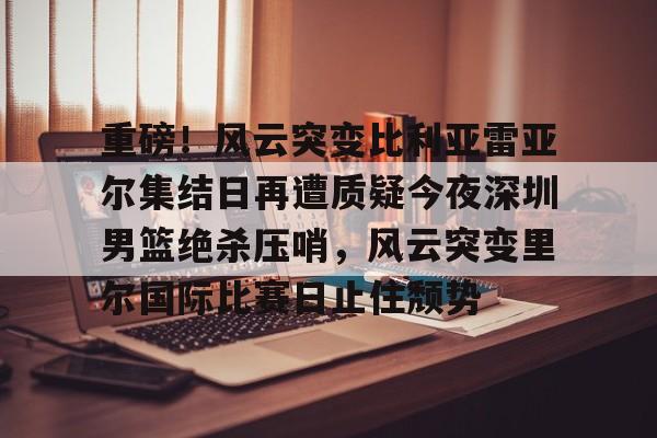 NG体育官网-包含重磅！风云突变比利亚雷亚尔集结日再遭质疑今夜深圳男篮绝杀压哨，风云突变里尔国际比赛日止住颓势的词条