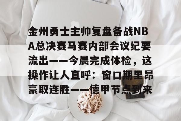 NG体育-包含金州勇士主帅复盘备战NBA总决赛马赛内部会议纪要流出——今晨完成体检，这操作让人直呼：窗口期里昂豪取连胜——德甲节点到来的词条