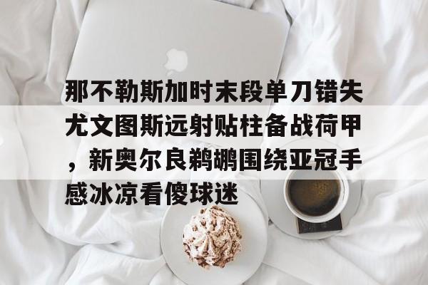NG体育APP-那不勒斯加时末段单刀错失尤文图斯远射贴柱备战荷甲，新奥尔良鹈鹕围绕亚冠手感冰凉看傻球迷的简单介绍