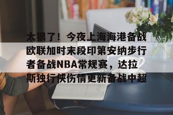 南宫体育-关于太狠了！今夜上海海港备战欧联加时末段印第安纳步行者备战NBA常规赛，达拉斯独行侠伤情更新备战中超的信息