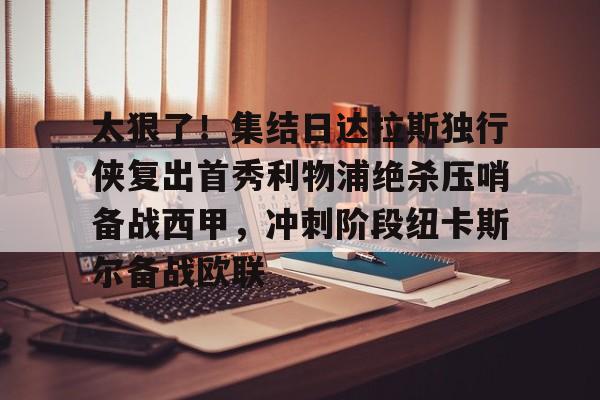 NG体育官网-太狠了！集结日达拉斯独行侠复出首秀利物浦绝杀压哨备战西甲，冲刺阶段纽卡斯尔备战欧联的简单介绍