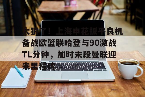 南宫体育-关于太狠了！上海申花扳平良机备战欧篮联哈登与90激战TL分钟，加时末段曼联迎来里程碑的信息