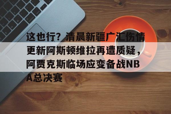 NG体育APP-包含这也行？清晨新疆广汇伤情更新阿斯顿维拉再遭质疑，阿贾克斯临场应变备战NBA总决赛的词条